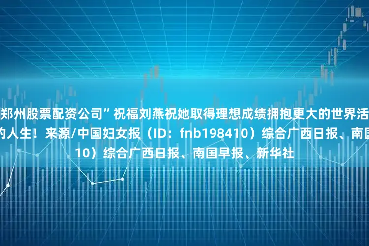 郑州股票配资公司”祝福刘燕祝她取得理想成绩拥抱更大的世界活出越来越精彩的人生！来源/中国妇女报（ID：fnb198410）综合广西日报、南国早报、新华社