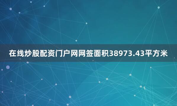 在线炒股配资门户网网签面积38973.43平方米