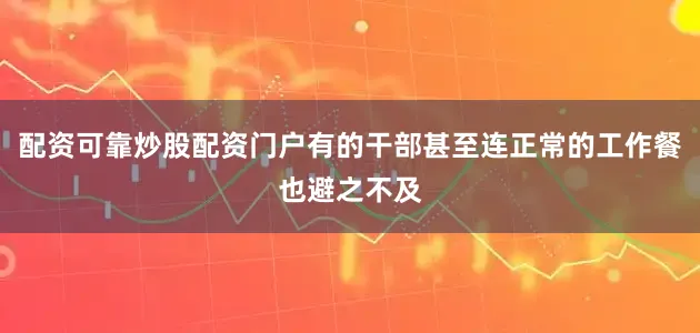 配资可靠炒股配资门户有的干部甚至连正常的工作餐也避之不及