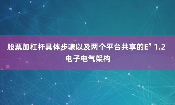 股票加杠杆具体步骤以及两个平台共享的E³ 1.2 电子电气架构