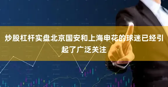 炒股杠杆实盘北京国安和上海申花的球迷已经引起了广泛关注