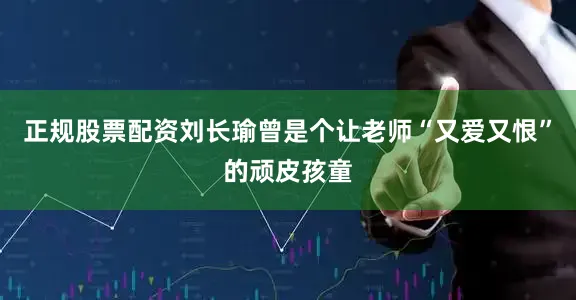 正规股票配资刘长瑜曾是个让老师“又爱又恨”的顽皮孩童
