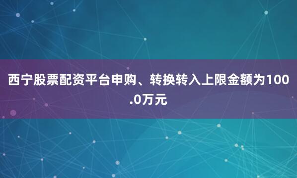 西宁股票配资平台申购、转换转入上限金额为100.0万元