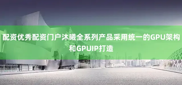 配资优秀配资门户沐曦全系列产品采用统一的GPU架构和GPUIP打造