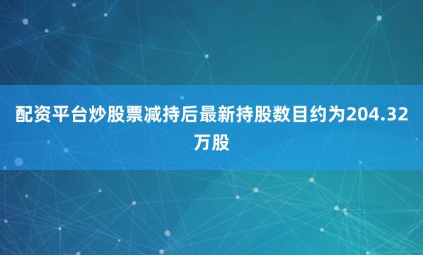 配资平台炒股票减持后最新持股数目约为204.32万股